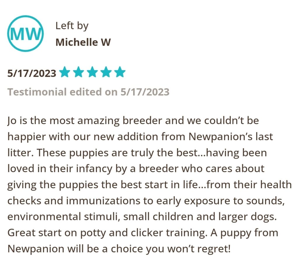 Left by Michelle W, 5/17/2023 Five Star. Jo is the most amazing breeder and we couldn't be happier with our new addition from Newpanion's last litter. These puppies are truly the best...having been loved in their infancy by a breeder who cares about giving the puppies the best start in life... from their health checks and immunizations to early exposure to sounds, environmental stimuli, small children and larger dogs. Great start on potty and clicker training. A puppy from Newpanion will be a choice you won't regret.