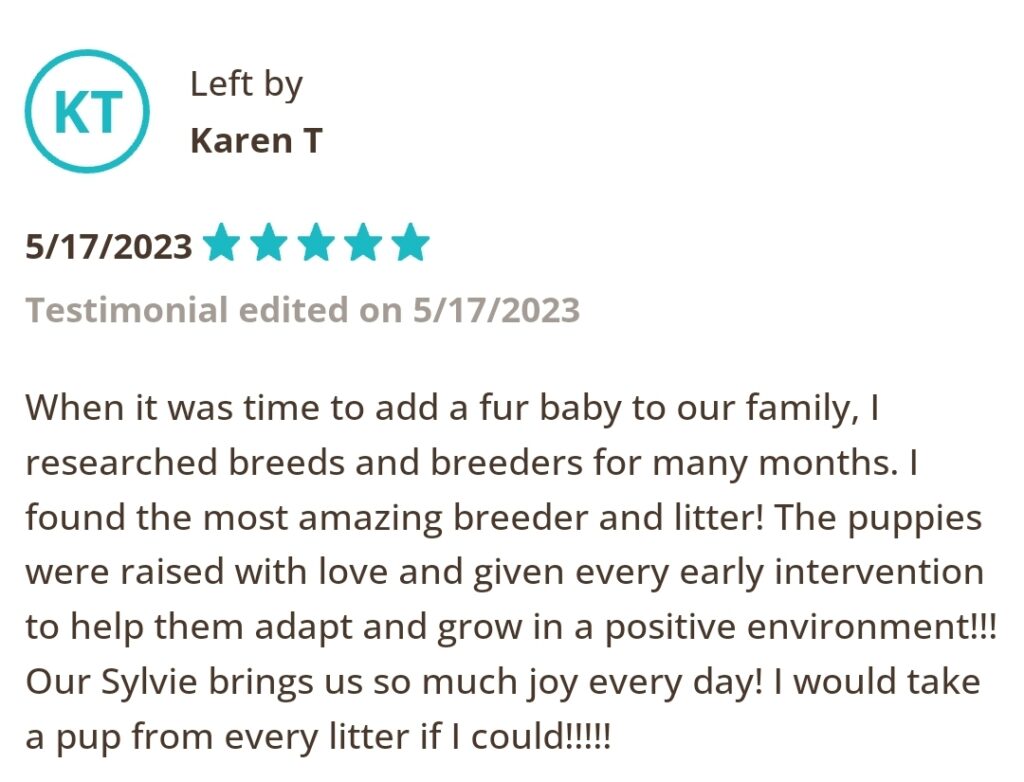 Left by Karen T, 5/17/2023 Five Star. When it was time to add a fur baby to our family, I found the most amazing breeder and litter! The puppies were raised with love and given every early intervention to helm them adapt and grow in a positive environment!!! Our Sylvie brings us so much joy every day! I would take a pup from every litter if i could!!!!!!