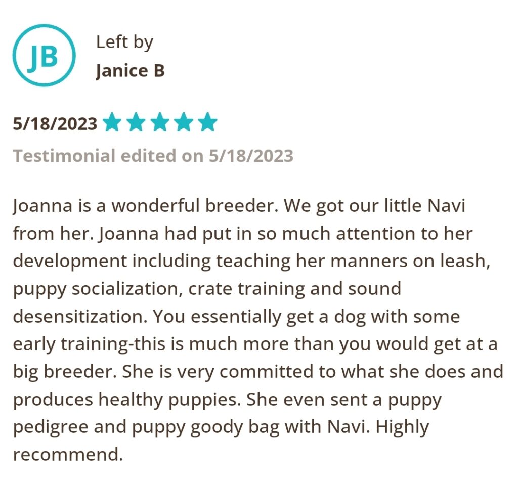 Left by Janice B, 5/18/2023 Five Star. Joanna is a wonderful breeder. We got our little Navi from her. Joanna had put in so much attention to her development including teaching her manners on leash, puppy socialization, crate training and sound desensitization. You essentially get a dog with some early training-this is much more than you would get at a big breeder. She is very committed to what she does and produces healthy puppies. She even sent a puppy pedigree and puppy goody bad with Navi. Highly recommend.