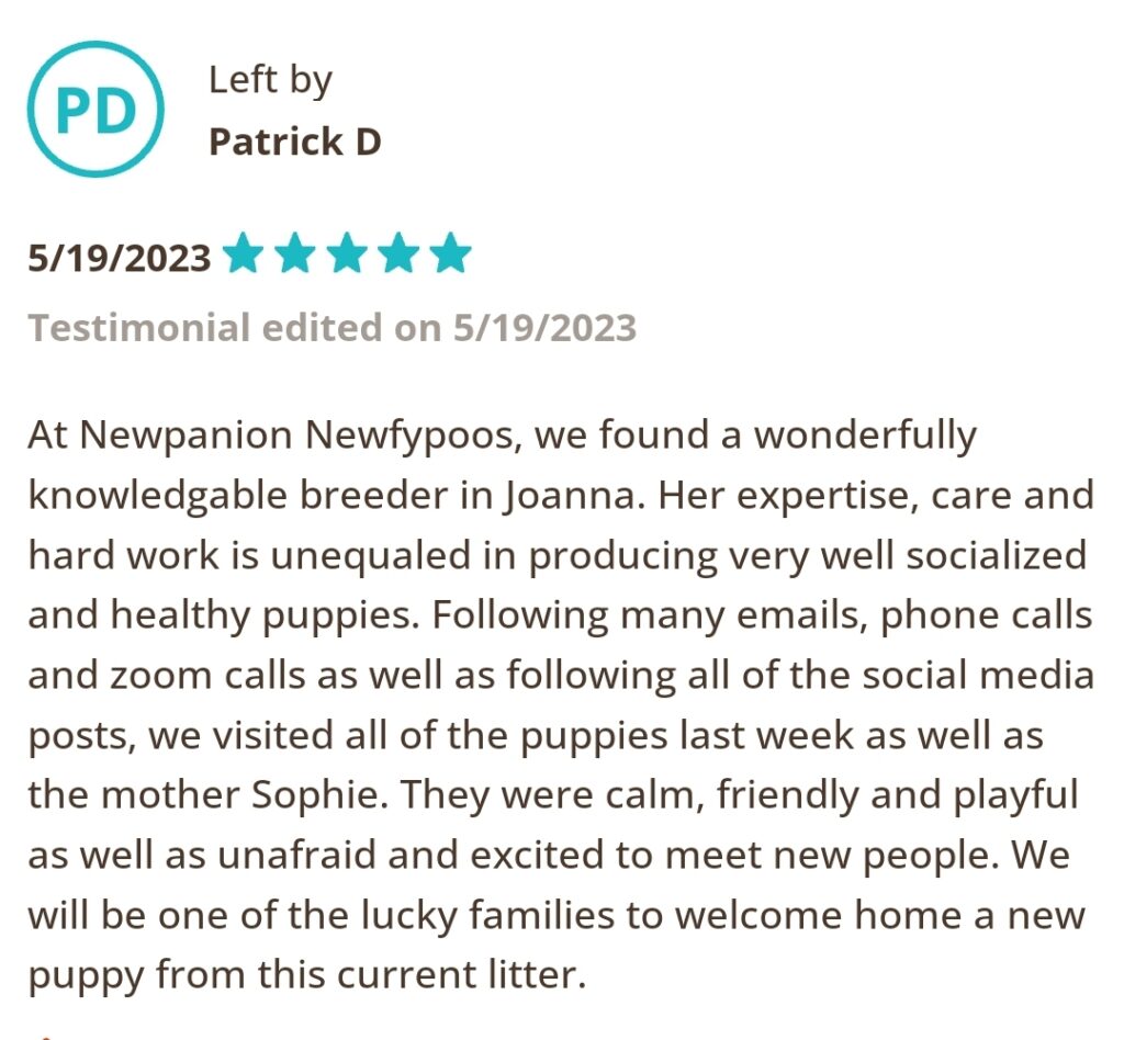 Left by Patrick D 5/19/2023 Five Star. At Newpanion Newfypoos, we found a wonderfully knowledgeable breeder Joanna. Her expertise, care and hard work is unequaled in producing very well socialized and healthy puppies. Following many emails, phone calls, and zoom calls as well as following all of the social media posts, we visited all of the puppies last week as well as the mother Sophie. They were calm, friendly and playful as well as unafraid and excited to meet new people. We will be one of the lucky families to welcome home a new puppy from this current litter.